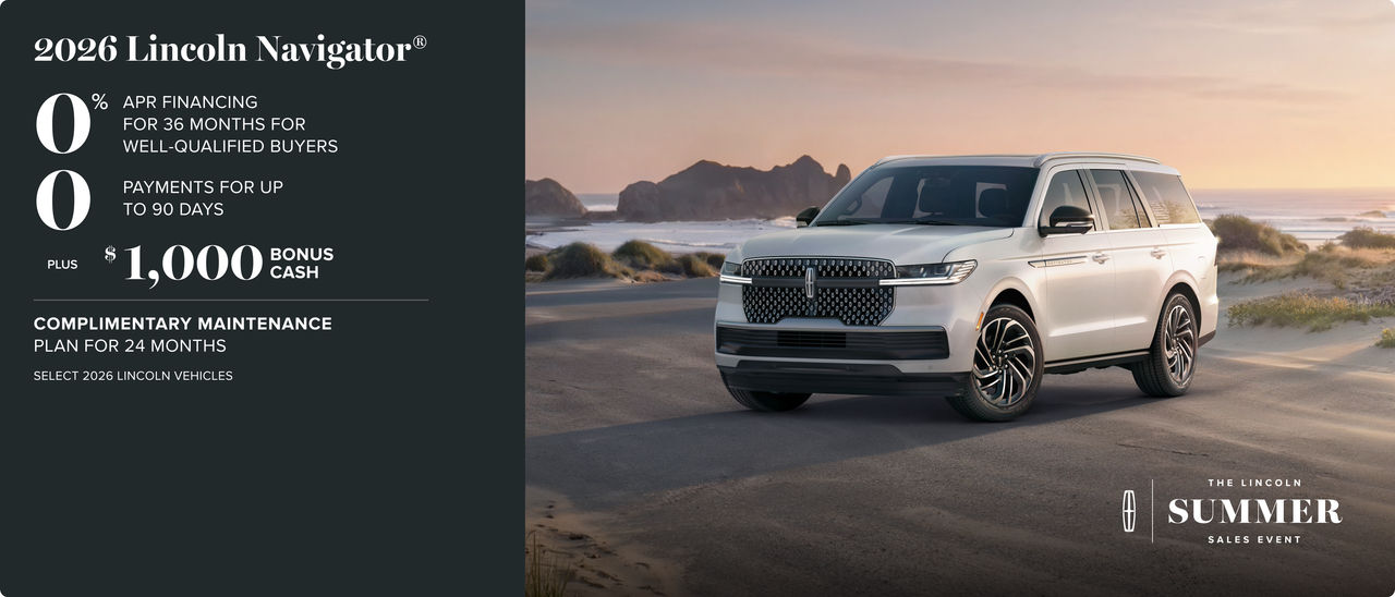 The Lincoln Summer Sales Event. 2026 Lincoln Navigator. 0% APR financing for 36 months for well-qualified buyers. 0 payments for up to 90 days. plus $1,000 bonus cash. complimentary maintenance plan for 24 months. Select 2026 Lincoln vehicles.
