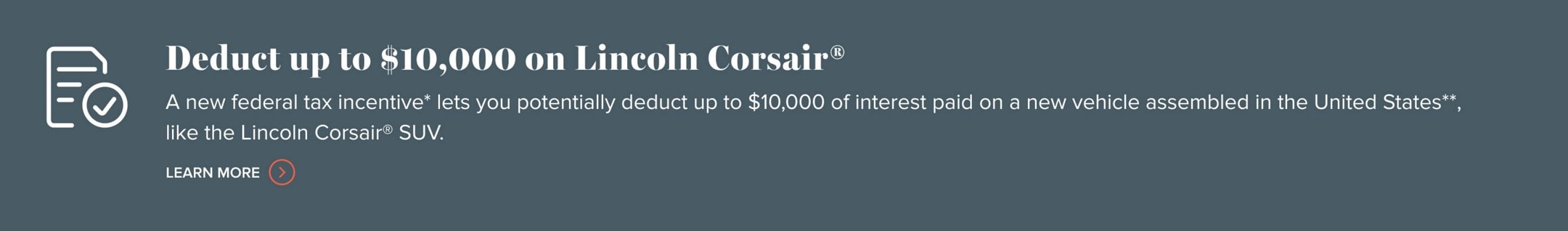 Deduct up to $10,000 on Lincoln Corsair. A new federal tax incentive lets qualifying customers potentially deduct up to $10,000 of interest paid on a new vehicle assembled in the United States, like the Lincoln Corsair SUV. Learn more.