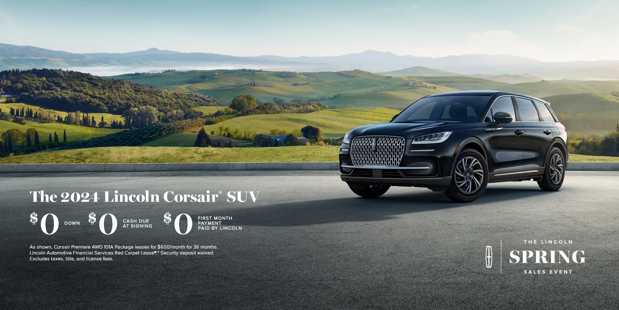 The Lincoln Spring Sales Event. The 2024 Lincoln Corsair SUV. $0 down, $0 cash due at signing, $0 first month payment paid by Lincoln. As shown,  Corsair Premiere 101A package leases for $600/month for 36 months. Lincoln Automotive Financial Services Red Carpet Lease. Security deposit waived. Excludes taxes, title, and license fees.