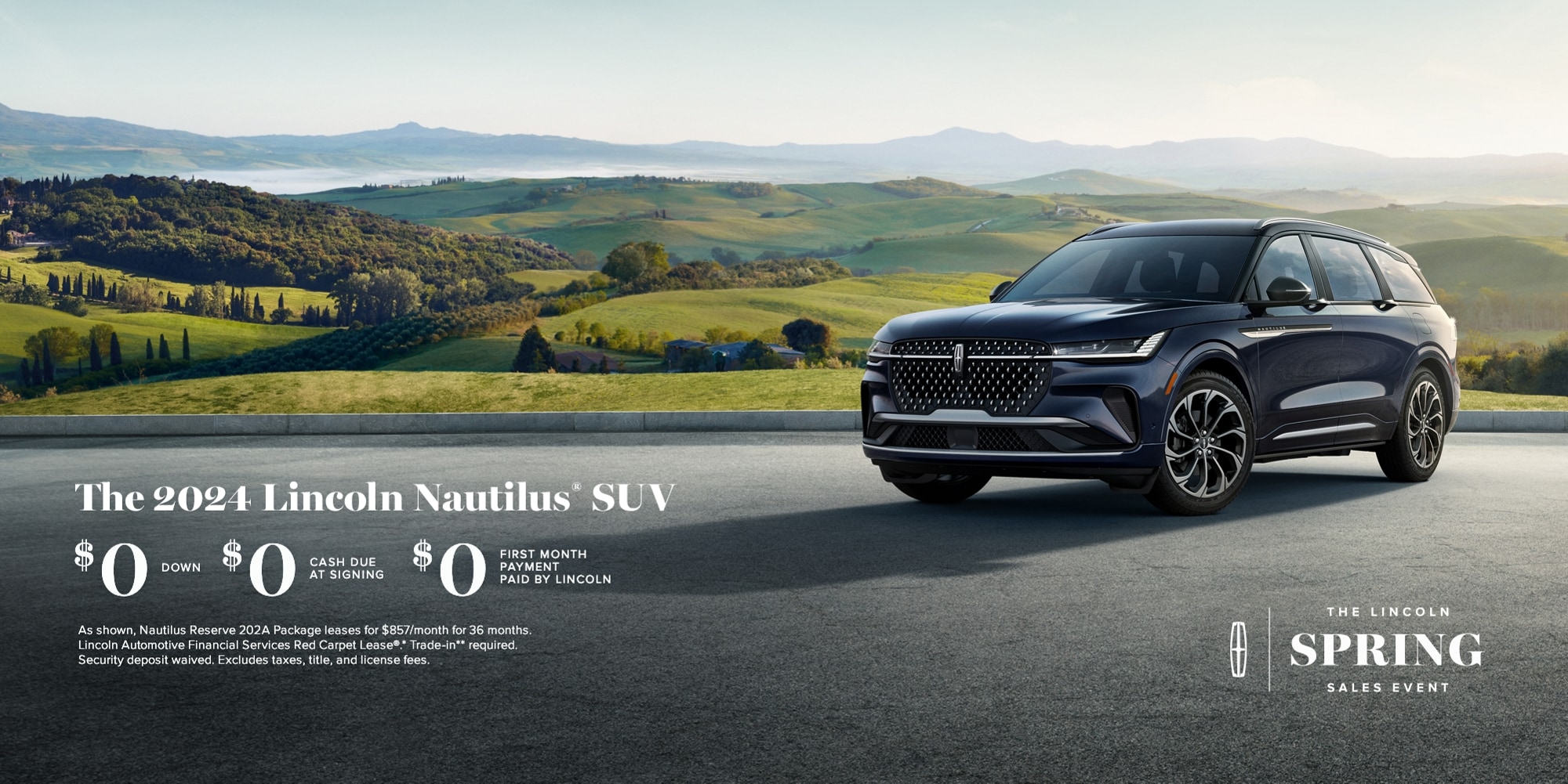 The Lincoln Spring Sales Event. The 2024 Lincoln Nautilus SUV. $0 down, $0 cash due at signing, $0 first month payment paid by Lincoln. As shown, Nautilus Reserve 202A package leases for $857/month for 36 months. Lincoln Automotive Financial Services Red Carpet Lease. Trade-in required. Security deposit waived. Excludes taxes, title, and license fees.