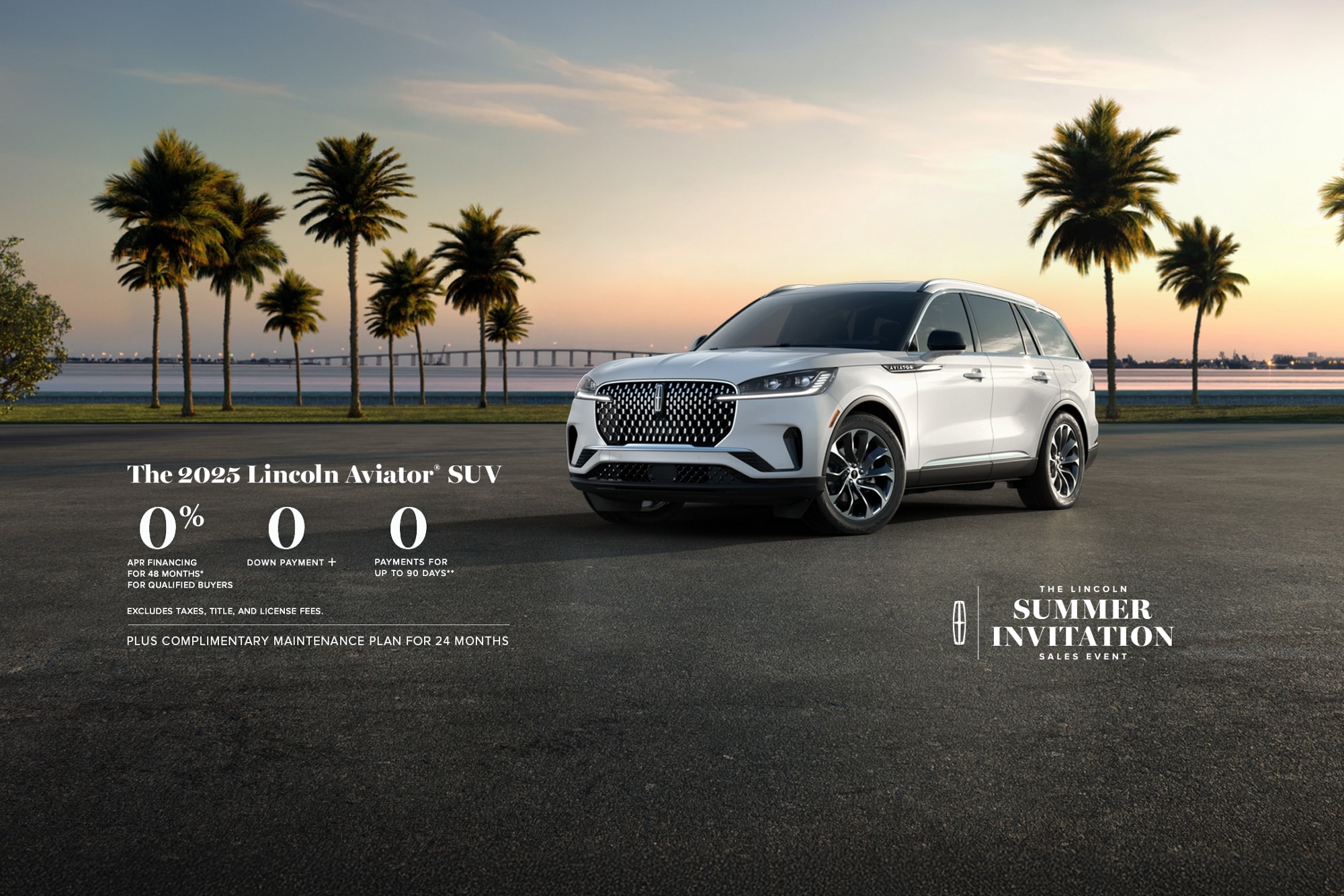 The 2025 Lincoln Aviator SUV. 0% APR financing for 48 months, for qualified buyers. 0 Downpayment + 0 payments for up to 90 days. Excludes taxes, title, and license fees. Plus complimentary maintenance plan for 24 months. The Lincoln summer invitation sales event.