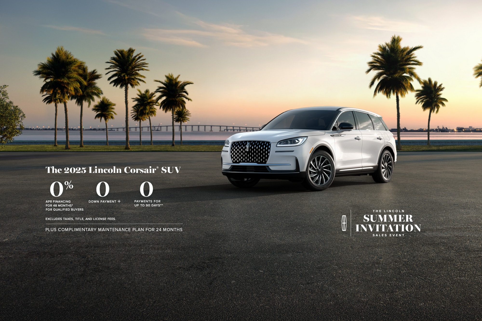 The 2025 Lincoln Corsair SUV. 0% APR financing for 48 months, for qualified buyers. 0 Downpayment + 0 payments for up to 90 days. Excludes taxes, title, and license fees. Plus complimentary maintenance plan for 24 months. The Lincoln summer invitation sales event.