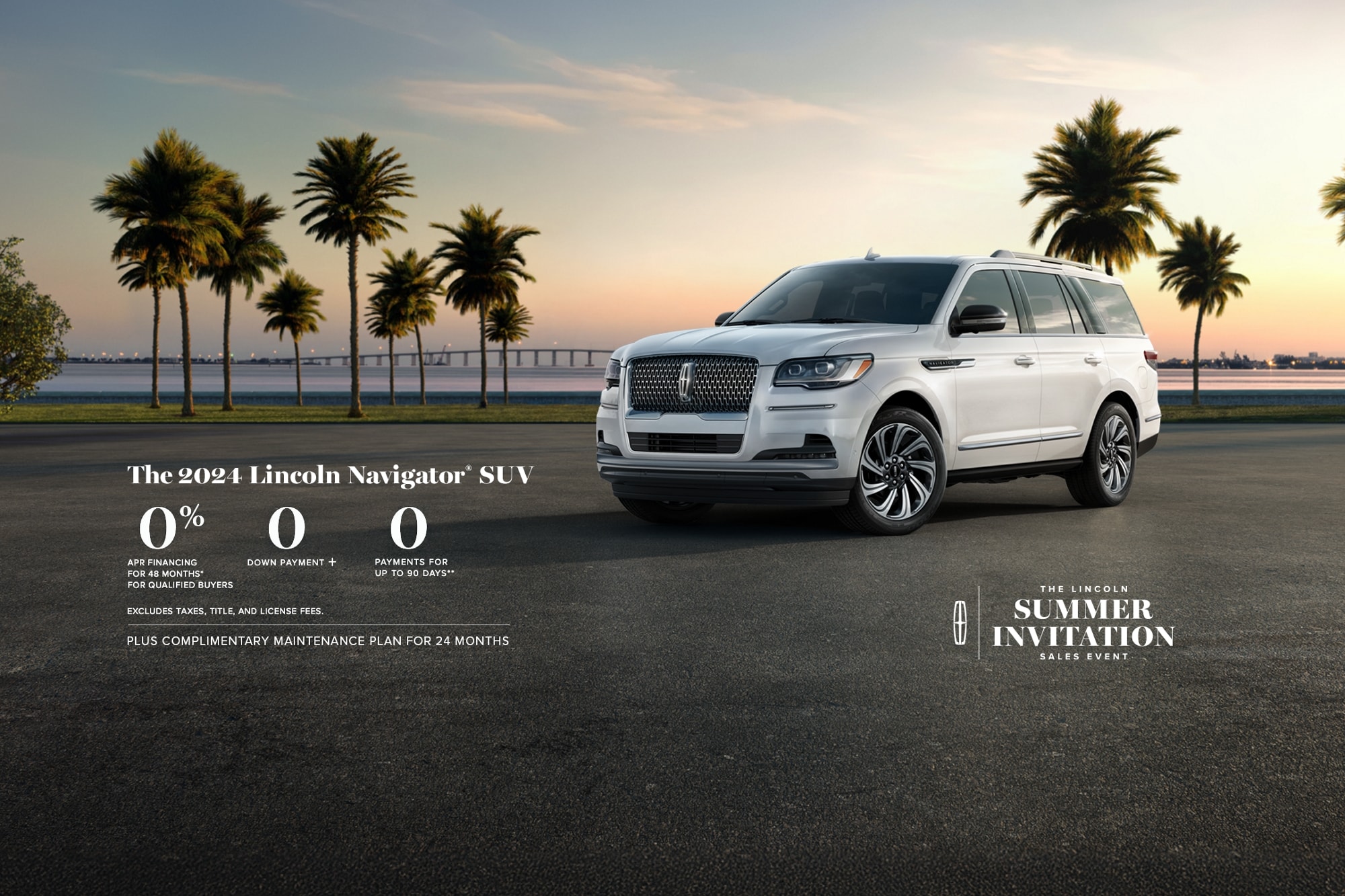 The 2024 Lincoln Navigator SUV. 0% APR financing for 48 months, for qualified buyers. 0 Downpayment + 0 payments for up to 90 days. Excludes taxes, title, and license fees. Plus complimentary maintenance plan for 24 months. The Lincoln summer invitation sales event.