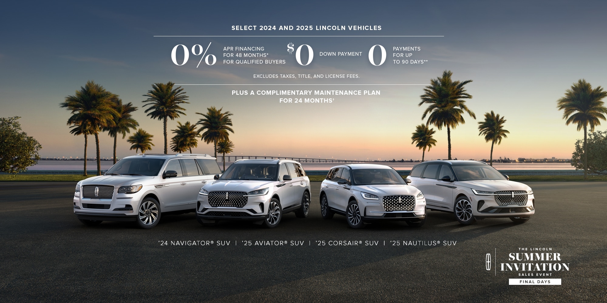 Select 2024 and 2025 Lincoln vehicles. 0% APR financing for 48 months, for qualified buyers. 0 Downpayment + 0 payments for up to 90 days. No incluye impuestos ni cargos por título y matrícula. Plus complimentary maintenance plan for 24 months. '24 Navigator, '25 Aviator, '25 Corsair, '25 Nautilus. The Lincoln summer invitation sales event. Final days.