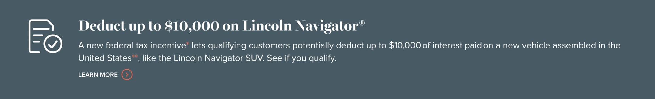 Deduct up to $10,000 on Lincoln Navigator. A new federal tax incentive lets qualifying customers potentially deduct up to $10,000 of interest paid on a new vehicle assembled in the United States, like the Lincoln Navigator SUV. Learn more.